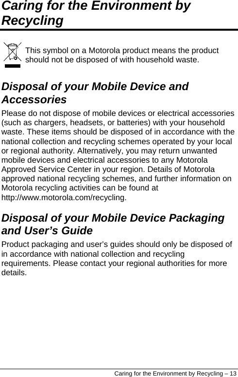  Caring for the Environment by Recycling   This symbol on a Motorola product means the product should not be disposed of with household waste. Disposal of your Mobile Device and Accessories Please do not dispose of mobile devices or electrical accessories (such as chargers, headsets, or batteries) with your household waste. These items should be disposed of in accordance with the national collection and recycling schemes operated by your local or regional authority. Alternatively, you may return unwanted mobile devices and electrical accessories to any Motorola Approved Service Center in your region. Details of Motorola approved national recycling schemes, and further information on Motorola recycling activities can be found at http://www.motorola.com/recycling. Disposal of your Mobile Device Packaging and User’s Guide Product packaging and user’s guides should only be disposed of in accordance with national collection and recycling requirements. Please contact your regional authorities for more details. Caring for the Environment by Recycling – 13 