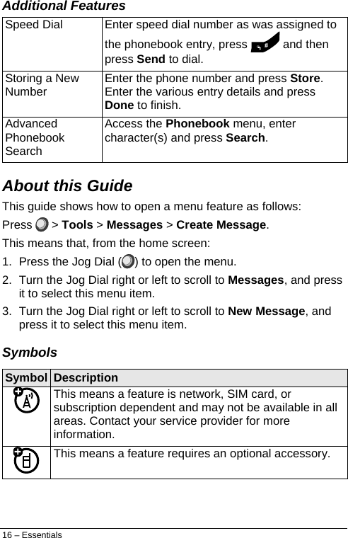  Additional Features Speed Dial  Enter speed dial number as was assigned to the phonebook entry, press   and then press Send to dial. Storing a New Number  Enter the phone number and press Store. Enter the various entry details and press Done to finish. Advanced Phonebook Search Access the Phonebook menu, enter character(s) and press Search. About this Guide This guide shows how to open a menu feature as follows: Press   &gt; Tools &gt; Messages &gt; Create Message. This means that, from the home screen: 1.  Press the Jog Dial ( ) to open the menu. 2.  Turn the Jog Dial right or left to scroll to Messages, and press it to select this menu item. 3.  Turn the Jog Dial right or left to scroll to New Message, and press it to select this menu item. Symbols Symbol  Description  This means a feature is network, SIM card, or subscription dependent and may not be available in all areas. Contact your service provider for more information.  This means a feature requires an optional accessory. 16 – Essentials 