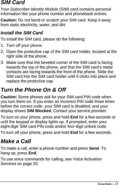  SIM Card Your Subscriber Identity Module (SIM) card contains personal information like your phone number and phonebook entries. Caution: Do not bend or scratch your SIM card. Keep it away from static electricity, water, and dirt. Install the SIM Card To install the SIM card, please do the following: 1.  Turn off your phone. 2.  Open the protective cap of the SIM card holder, located at the right side of the phone. 3.  Make sure that the beveled corner of the SIM card is facing towards the top of the phone, and that the SIM card’s metal contacts are facing towards the front of the phone. Slide the SIM card into the SIM card holder until it clicks into place and replace the protective cap. Turn the Phone On &amp; Off Caution: Some phones ask for your SIM card PIN code when you turn them on. If you enter an incorrect PIN code three times before the correct code, your SIM card is disabled, and your display shows SIM Blocked. Contact your service provider. To turn on your phone, press and hold End for a few seconds or until the keypad or display lights up. If prompted, enter your eight-digit SIM card PIN code and/or four-digit unlock code. To turn off your phone, press and hold End for a few seconds. Make a Call To make a call, enter a phone number and press Send. To hang up, press End. To use voice commands for calling, see Voice Activation Services on page 20. Essentials – 17 