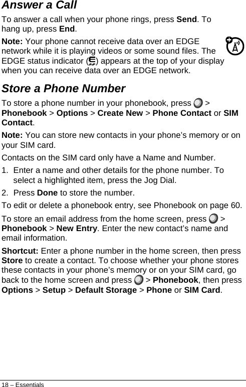  Answer a Call To answer a call when your phone rings, press Send. To hang up, press End. Note: Your phone cannot receive data over an EDGE network while it is playing videos or some sound files. The EDGE status indicator ( ) appears at the top of your display when you can receive data over an EDGE network. Store a Phone Number To store a phone number in your phonebook, press   &gt; Phonebook &gt; Options &gt; Create New &gt; Phone Contact or SIM Contact. Note: You can store new contacts in your phone’s memory or on your SIM card. Contacts on the SIM card only have a Name and Number. 1.  Enter a name and other details for the phone number. To select a highlighted item, press the Jog Dial. 2. Press Done to store the number. To edit or delete a phonebook entry, see Phonebook on page 60. To store an email address from the home screen, press   &gt; Phonebook &gt; New Entry. Enter the new contact’s name and email information. Shortcut: Enter a phone number in the home screen, then press Store to create a contact. To choose whether your phone stores these contacts in your phone’s memory or on your SIM card, go back to the home screen and press   &gt; Phonebook, then press Options &gt; Setup &gt; Default Storage &gt; Phone or SIM Card. 18 – Essentials 