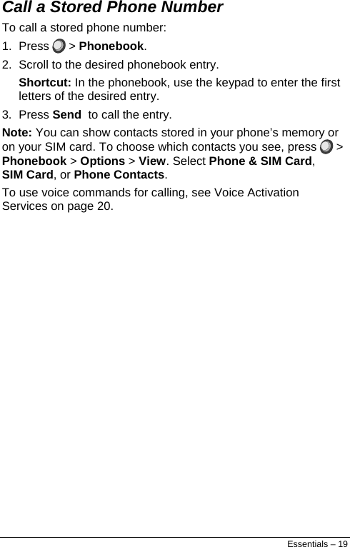  Call a Stored Phone Number To call a stored phone number: 1. Press   &gt; Phonebook. 2.  Scroll to the desired phonebook entry. Shortcut: In the phonebook, use the keypad to enter the first letters of the desired entry. 3. Press Send  to call the entry. Note: You can show contacts stored in your phone’s memory or on your SIM card. To choose which contacts you see, press   &gt; Phonebook &gt; Options &gt; View. Select Phone &amp; SIM Card, SIM Card, or Phone Contacts. To use voice commands for calling, see Voice Activation Services on page 20. Essentials – 19 