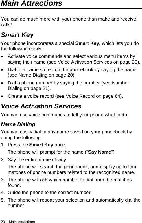  Main Attractions You can do much more with your phone than make and receive calls! Smart Key Your phone incorporates a special Smart Key, which lets you do the following easily: •  Activate voice commands and select various menu items by saying their name (see Voice Activation Services on page 20). •  Dial to a name stored on the phonebook by saying the name (see Name Dialing on page 20). •  Dial a phone number by saying the number (see Number Dialing on page 21). •  Create a voice record (see Voice Record on page 64). Voice Activation Services You can use voice commands to tell your phone what to do. Name Dialing You can easily dial to any name saved on your phonebook by doing the following: 1. Press the Smart Key once. The phone will prompt for the name (&quot;Say Name&quot;). 2.  Say the entire name clearly. The phone will search the phonebook, and display up to four matches of phone numbers related to the recognized name. 3.  The phone will ask which number to dial from the matches found. 4.  Guide the phone to the correct number. 5.  The phone will repeat your selection and automatically dial the number. 20 – Main Attractions 