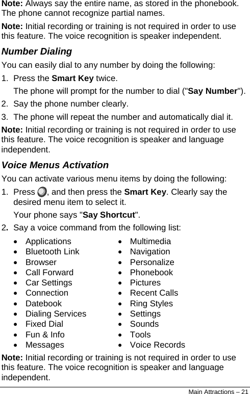  Note: Always say the entire name, as stored in the phonebook. The phone cannot recognize partial names. Note: Initial recording or training is not required in order to use this feature. The voice recognition is speaker independent. Number Dialing You can easily dial to any number by doing the following: 1. Press the Smart Key twice. The phone will prompt for the number to dial (&quot;Say Number&quot;). 2.  Say the phone number clearly. 3.  The phone will repeat the number and automatically dial it. Note: Initial recording or training is not required in order to use this feature. The voice recognition is speaker and language independent. Voice Menus Activation You can activate various menu items by doing the following: 1. Press  , and then press the Smart Key. Clearly say the desired menu item to select it. Your phone says &quot;Say Shortcut&quot;. 2.  Say a voice command from the following list: • Applications • Bluetooth Link • Browser • Call Forward • Car Settings • Connection • Datebook • Dialing Services • Fixed Dial •  Fun &amp; Info • Messages • Multimedia • Navigation • Personalize • Phonebook • Pictures • Recent Calls • Ring Styles • Settings • Sounds • Tools • Voice Records Note: Initial recording or training is not required in order to use this feature. The voice recognition is speaker and language independent. Main Attractions – 21 