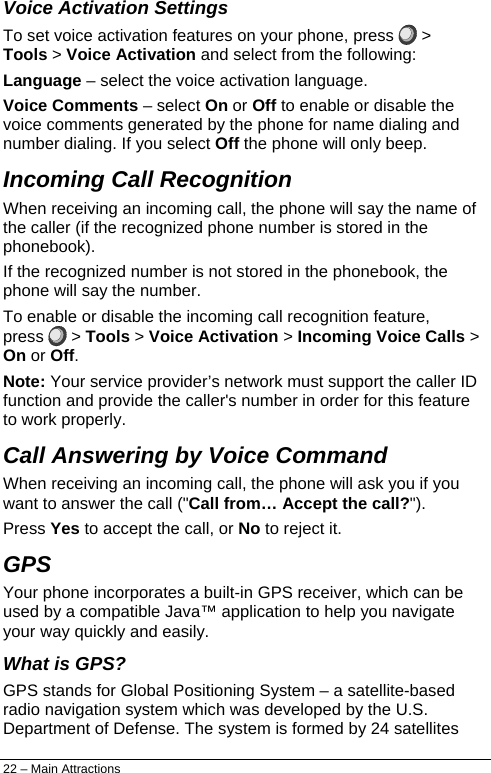  Voice Activation Settings To set voice activation features on your phone, press   &gt; Tools &gt; Voice Activation and select from the following: Language – select the voice activation language. Voice Comments – select On or Off to enable or disable the voice comments generated by the phone for name dialing and number dialing. If you select Off the phone will only beep. Incoming Call Recognition When receiving an incoming call, the phone will say the name of the caller (if the recognized phone number is stored in the phonebook). If the recognized number is not stored in the phonebook, the phone will say the number. To enable or disable the incoming call recognition feature, press   &gt; Tools &gt; Voice Activation &gt; Incoming Voice Calls &gt; On or Off. Note: Your service provider’s network must support the caller ID function and provide the caller&apos;s number in order for this feature to work properly. Call Answering by Voice Command When receiving an incoming call, the phone will ask you if you want to answer the call (&quot;Call from… Accept the call?&quot;).  Press Yes to accept the call, or No to reject it. GPS Your phone incorporates a built-in GPS receiver, which can be used by a compatible Java™ application to help you navigate your way quickly and easily. What is GPS? GPS stands for Global Positioning System – a satellite-based radio navigation system which was developed by the U.S. Department of Defense. The system is formed by 24 satellites 22 – Main Attractions 