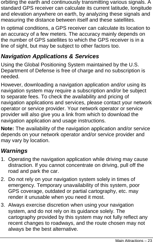  orbiting the earth and continuously transmitting various signals. A standard GPS receiver can calculate its current latitude, longitude and elevation anywhere on earth, by analyzing these signals and measuring the distance between itself and these satellites. In optimal conditions, a GPS receiver can calculate its location to an accuracy of a few meters. The accuracy mainly depends on the number of GPS satellites to which the GPS receiver is in a line of sight, but may be subject to other factors too.  Navigation Applications &amp; Services Using the Global Positioning System maintained by the U.S. Department of Defense is free of charge and no subscription is needed. However, downloading a navigation application and/or using its navigation system may require a subscription and/or be subject to separate fees. To check the availability and pricing of navigation applications and services, please contact your network operator or service provider. Your network operator or service provider will also give you a link from which to download the navigation application and usage instructions. Note: The availability of the navigation application and/or service depends on your network operator and/or service provider and may vary by location. Warnings 1.  Operating the navigation application while driving may cause distraction. If you cannot concentrate on driving, pull off the road and park the car. 2.  Do not rely on your navigation system solely in times of emergency. Temporary unavailability of this system, poor GPS coverage, outdated or partial cartography, etc. may render it unusable when you need it most. 3.  Always exercise discretion when using your navigation system, and do not rely on its guidance solely. The cartography provided by this system may not fully reflect any recent changes to roadways, and the route chosen may not always be the best alternative. Main Attractions – 23 