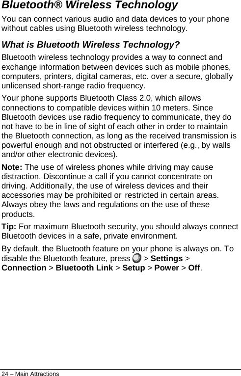  Bluetooth® Wireless Technology You can connect various audio and data devices to your phone without cables using Bluetooth wireless technology. What is Bluetooth Wireless Technology? Bluetooth wireless technology provides a way to connect and exchange information between devices such as mobile phones, computers, printers, digital cameras, etc. over a secure, globally unlicensed short-range radio frequency. Your phone supports Bluetooth Class 2.0, which allows connections to compatible devices within 10 meters. Since Bluetooth devices use radio frequency to communicate, they do not have to be in line of sight of each other in order to maintain the Bluetooth connection, as long as the received transmission is powerful enough and not obstructed or interfered (e.g., by walls and/or other electronic devices). Note: The use of wireless phones while driving may cause distraction. Discontinue a call if you cannot concentrate on driving. Additionally, the use of wireless devices and their accessories may be prohibited or restricted in certain areas. Always obey the laws and regulations on the use of these products. Tip: For maximum Bluetooth security, you should always connect Bluetooth devices in a safe, private environment. By default, the Bluetooth feature on your phone is always on. To disable the Bluetooth feature, press   &gt; Settings &gt; Connection &gt; Bluetooth Link &gt; Setup &gt; Power &gt; Off. 24 – Main Attractions 