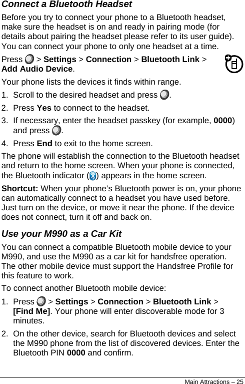  Connect a Bluetooth Headset Before you try to connect your phone to a Bluetooth headset, make sure the headset is on and ready in pairing mode (for details about pairing the headset please refer to its user guide). You can connect your phone to only one headset at a time. Press   &gt; Settings &gt; Connection &gt; Bluetooth Link &gt; Add Audio Device. Your phone lists the devices it finds within range. 1.  Scroll to the desired headset and press  . 2. Press Yes to connect to the headset. 3.  If necessary, enter the headset passkey (for example, 0000) and press  . 4. Press End to exit to the home screen. The phone will establish the connection to the Bluetooth headset and return to the home screen. When your phone is connected, the Bluetooth indicator ( ) appears in the home screen. Shortcut: When your phone’s Bluetooth power is on, your phone can automatically connect to a headset you have used before. Just turn on the device, or move it near the phone. If the device does not connect, turn it off and back on. Use your M990 as a Car Kit You can connect a compatible Bluetooth mobile device to your M990, and use the M990 as a car kit for handsfree operation. The other mobile device must support the Handsfree Profile for this feature to work. To connect another Bluetooth mobile device: 1. Press   &gt; Settings &gt; Connection &gt; Bluetooth Link &gt; [Find Me]. Your phone will enter discoverable mode for 3 minutes. 2.  On the other device, search for Bluetooth devices and select the M990 phone from the list of discovered devices. Enter the Bluetooth PIN 0000 and confirm. Main Attractions – 25 