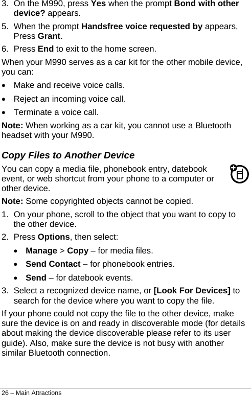  3.  On the M990, press Yes when the prompt Bond with other device? appears.  5.  When the prompt Handsfree voice requested by appears, Press Grant. 6. Press End to exit to the home screen. When your M990 serves as a car kit for the other mobile device, you can: •  Make and receive voice calls. •  Reject an incoming voice call. •  Terminate a voice call. Note: When working as a car kit, you cannot use a Bluetooth headset with your M990. Copy Files to Another Device You can copy a media file, phonebook entry, datebook event, or web shortcut from your phone to a computer or other device. Note: Some copyrighted objects cannot be copied. 1.  On your phone, scroll to the object that you want to copy to the other device. 2. Press Options, then select: • Manage &gt; Copy – for media files. • Send Contact – for phonebook entries. • Send – for datebook events. 3.  Select a recognized device name, or [Look For Devices] to search for the device where you want to copy the file. If your phone could not copy the file to the other device, make sure the device is on and ready in discoverable mode (for details about making the device discoverable please refer to its user guide). Also, make sure the device is not busy with another similar Bluetooth connection. 26 – Main Attractions 