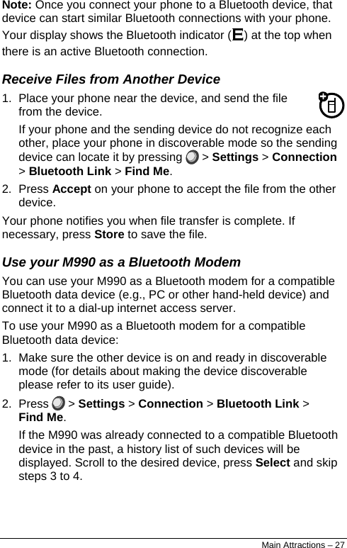  Note: Once you connect your phone to a Bluetooth device, that device can start similar Bluetooth connections with your phone. Your display shows the Bluetooth indicator (E) at the top when there is an active Bluetooth connection. Receive Files from Another Device 1.  Place your phone near the device, and send the file from the device. If your phone and the sending device do not recognize each other, place your phone in discoverable mode so the sending device can locate it by pressing   &gt; Settings &gt; Connection &gt; Bluetooth Link &gt; Find Me. 2. Press Accept on your phone to accept the file from the other device. Your phone notifies you when file transfer is complete. If necessary, press Store to save the file. Use your M990 as a Bluetooth Modem You can use your M990 as a Bluetooth modem for a compatible Bluetooth data device (e.g., PC or other hand-held device) and connect it to a dial-up internet access server.  To use your M990 as a Bluetooth modem for a compatible Bluetooth data device: 1.  Make sure the other device is on and ready in discoverable mode (for details about making the device discoverable please refer to its user guide). 2. Press   &gt; Settings &gt; Connection &gt; Bluetooth Link &gt; Find Me. If the M990 was already connected to a compatible Bluetooth device in the past, a history list of such devices will be displayed. Scroll to the desired device, press Select and skip steps 3 to 4. Main Attractions – 27 