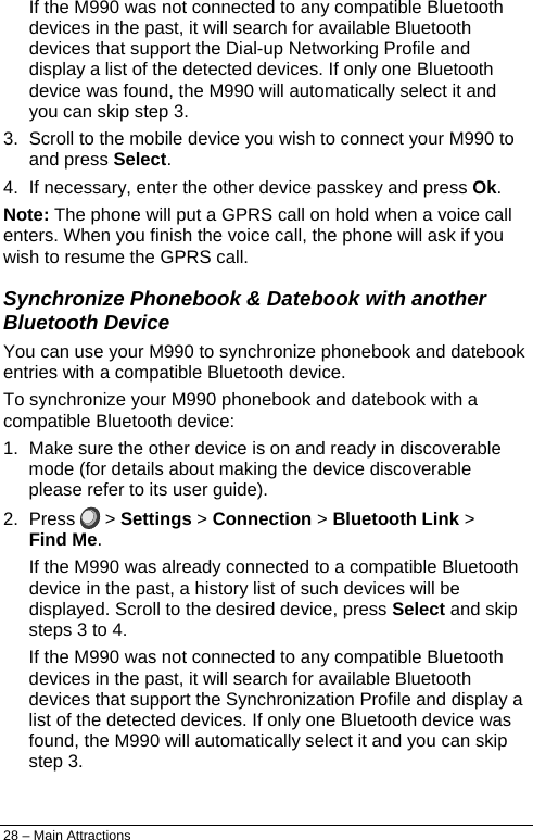  If the M990 was not connected to any compatible Bluetooth devices in the past, it will search for available Bluetooth devices that support the Dial-up Networking Profile and display a list of the detected devices. If only one Bluetooth device was found, the M990 will automatically select it and you can skip step 3. 3.  Scroll to the mobile device you wish to connect your M990 to and press Select. 4.  If necessary, enter the other device passkey and press Ok. Note: The phone will put a GPRS call on hold when a voice call enters. When you finish the voice call, the phone will ask if you wish to resume the GPRS call. Synchronize Phonebook &amp; Datebook with another Bluetooth Device You can use your M990 to synchronize phonebook and datebook entries with a compatible Bluetooth device.  To synchronize your M990 phonebook and datebook with a compatible Bluetooth device: 1.  Make sure the other device is on and ready in discoverable mode (for details about making the device discoverable please refer to its user guide). 2. Press   &gt; Settings &gt; Connection &gt; Bluetooth Link &gt; Find Me. If the M990 was already connected to a compatible Bluetooth device in the past, a history list of such devices will be displayed. Scroll to the desired device, press Select and skip steps 3 to 4. If the M990 was not connected to any compatible Bluetooth devices in the past, it will search for available Bluetooth devices that support the Synchronization Profile and display a list of the detected devices. If only one Bluetooth device was found, the M990 will automatically select it and you can skip step 3. 28 – Main Attractions 