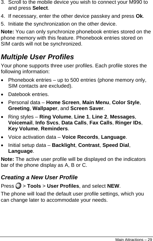  3.  Scroll to the mobile device you wish to connect your M990 to and press Select. 4.  If necessary, enter the other device passkey and press Ok. 5.  Initiate the synchronization on the other device. Note: You can only synchronize phonebook entries stored on the phone memory with this feature. Phonebook entries stored on SIM cards will not be synchronized. Multiple User Profiles Your phone supports three user profiles. Each profile stores the following information: •  Phonebook entries – up to 500 entries (phone memory only, SIM contacts are excluded). • Datebook entries. •  Personal data – Home Screen, Main Menu, Color Style, Greeting, Wallpaper, and Screen Saver. •  Ring styles – Ring Volume, Line 1, Line 2, Messages, Voicemail, Info Svcs, Data Calls, Fax Calls, Ringer IDs, Key Volume, Reminders. •  Voice activation data – Voice Records, Language. •  Initial setup data – Backlight, Contrast, Speed Dial, Language. Note: The active user profile will be displayed on the indicators bar of the phone display as A, B or C. Creating a New User Profile Press   &gt; Tools &gt; User Profiles, and select NEW. The phone will load the default user profile settings, which you can change later to accommodate your needs. Main Attractions – 29 