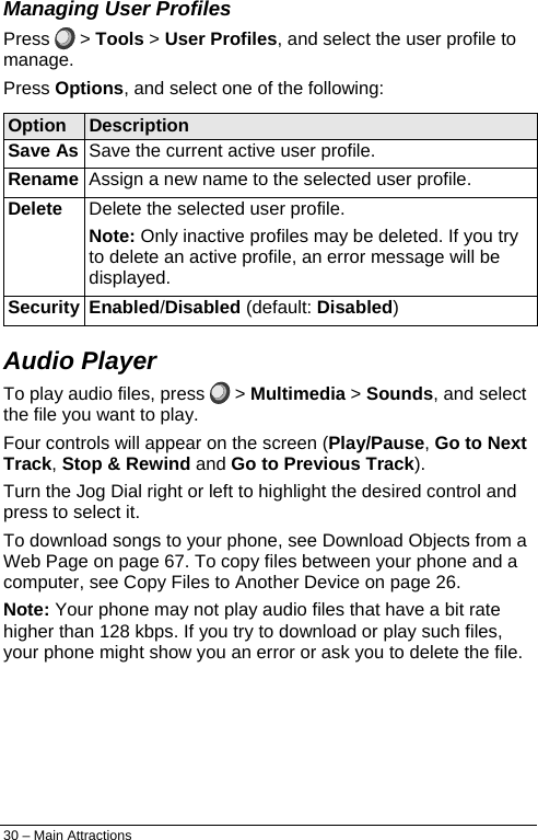  Managing User Profiles Press   &gt; Tools &gt; User Profiles, and select the user profile to manage. Press Options, and select one of the following: Option  Description Save As  Save the current active user profile.  Rename  Assign a new name to the selected user profile.  Delete  Delete the selected user profile.  Note: Only inactive profiles may be deleted. If you try to delete an active profile, an error message will be displayed.  Security Enabled/Disabled (default: Disabled) Audio Player  To play audio files, press   &gt; Multimedia &gt; Sounds, and select the file you want to play. Four controls will appear on the screen (Play/Pause, Go to Next Track, Stop &amp; Rewind and Go to Previous Track). Turn the Jog Dial right or left to highlight the desired control and press to select it. To download songs to your phone, see Download Objects from a Web Page on page 67. To copy files between your phone and a computer, see Copy Files to Another Device on page 26. Note: Your phone may not play audio files that have a bit rate higher than 128 kbps. If you try to download or play such files, your phone might show you an error or ask you to delete the file. 30 – Main Attractions 