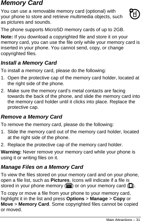  Memory Card You can use a removable memory card (optional) with your phone to store and retrieve multimedia objects, such as pictures and sounds. The phone supports MicroSD memory cards of up to 2GB. Note: If you download a copyrighted file and store it on your memory card, you can use the file only while your memory card is inserted in your phone. You cannot send, copy, or change copyrighted files. Install a Memory Card To install a memory card, please do the following: 1.  Open the protective cap of the memory card holder, located at the right side of the phone. 2.  Make sure the memory card’s metal contacts are facing towards the back of the phone, and slide the memory card into the memory card holder until it clicks into place. Replace the protective cap. Remove a Memory Card To remove the memory card, please do the following: 1.  Slide the memory card out of the memory card holder, located at the right side of the phone. 2.  Replace the protective cap of the memory card holder. Warning: Never remove your memory card while your phone is using it or writing files on it. Manage Files on a Memory Card To view the files stored on your memory card and on your phone, open a file list, such as Pictures. Icons will indicate if a file is stored in your phone memory ( ) or on your memory card ( ). To copy or move a file from your phone to your memory card, highlight it in the list and press Options &gt; Manage &gt; Copy or Move &gt; Memory Card. Some copyrighted files cannot be copied or moved. Main Attractions – 31 