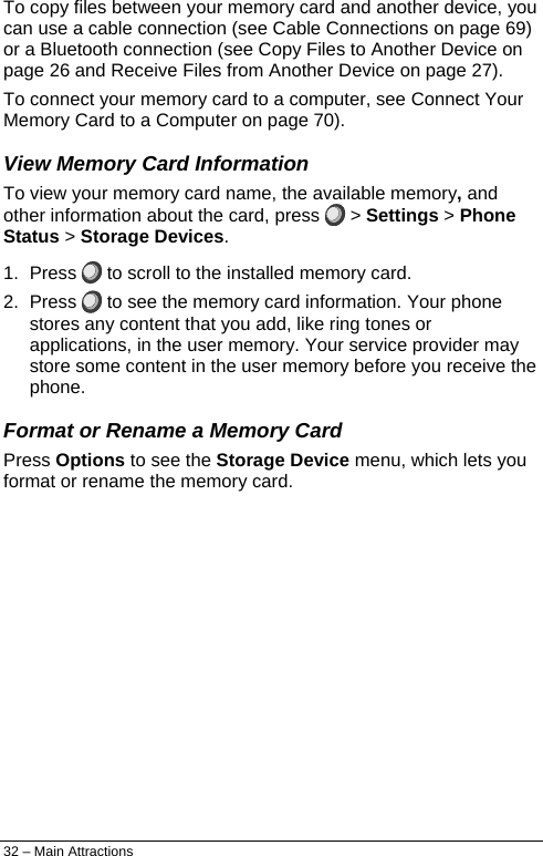  To copy files between your memory card and another device, you can use a cable connection (see Cable Connections on page 69) or a Bluetooth connection (see Copy Files to Another Device on page 26 and Receive Files from Another Device on page 27). To connect your memory card to a computer, see Connect Your Memory Card to a Computer on page 70). View Memory Card Information To view your memory card name, the available memory, and other information about the card, press   &gt; Settings &gt; Phone Status &gt; Storage Devices. 1. Press   to scroll to the installed memory card. 2. Press   to see the memory card information. Your phone stores any content that you add, like ring tones or applications, in the user memory. Your service provider may store some content in the user memory before you receive the phone. Format or Rename a Memory Card Press Options to see the Storage Device menu, which lets you format or rename the memory card. 32 – Main Attractions 