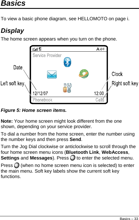  Basics  To view a basic phone diagram, see HELLOMOTO on page i. Display  The home screen appears when you turn on the phone.  Figure 5: Home screen items. Note: Your home screen might look different from the one shown, depending on your service provider. To dial a number from the home screen, enter the number using the number keys and then press Send. Turn the Jog Dial clockwise or anticlockwise to scroll through the four home screen menu icons (Bluetooth Link, WebAccess, Settings and Messages). Press   to enter the selected menu. Press   (when no home screen menu icon is selected) to enter the main menu. Soft key labels show the current soft key functions. Basics – 33 