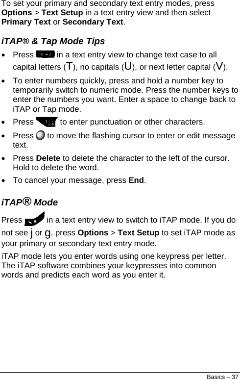  To set your primary and secondary text entry modes, press Options &gt; Text Setup in a text entry view and then select Primary Text or Secondary Text. iTAP® &amp; Tap Mode Tips • Press   in a text entry view to change text case to all capital letters (T), no capitals (U), or next letter capital (V). •  To enter numbers quickly, press and hold a number key to temporarily switch to numeric mode. Press the number keys to enter the numbers you want. Enter a space to change back to iTAP or Tap mode. • Press   to enter punctuation or other characters. • Press   to move the flashing cursor to enter or edit message text. • Press Delete to delete the character to the left of the cursor. Hold to delete the word. •  To cancel your message, press End. iTAP® Mode Press   in a text entry view to switch to iTAP mode. If you do not see j or g, press Options &gt; Text Setup to set iTAP mode as your primary or secondary text entry mode. iTAP mode lets you enter words using one keypress per letter. The iTAP software combines your keypresses into common words and predicts each word as you enter it. Basics – 37 