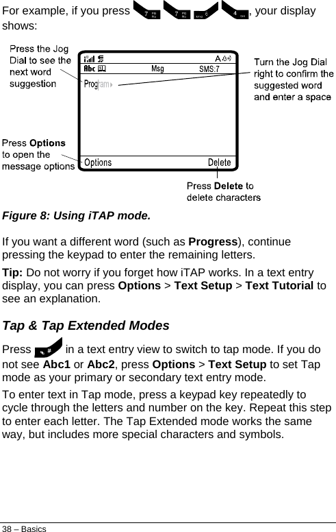  For example, if you press     , your display shows:  Figure 8: Using iTAP mode. If you want a different word (such as Progress), continue pressing the keypad to enter the remaining letters. Tip: Do not worry if you forget how iTAP works. In a text entry display, you can press Options &gt; Text Setup &gt; Text Tutorial to see an explanation. Tap &amp; Tap Extended Modes Press   in a text entry view to switch to tap mode. If you do not see Abc1 or Abc2, press Options &gt; Text Setup to set Tap mode as your primary or secondary text entry mode. To enter text in Tap mode, press a keypad key repeatedly to cycle through the letters and number on the key. Repeat this step to enter each letter. The Tap Extended mode works the same way, but includes more special characters and symbols. 38 – Basics 