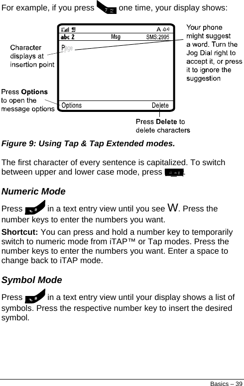  For example, if you press   one time, your display shows:  Figure 9: Using Tap &amp; Tap Extended modes. The first character of every sentence is capitalized. To switch between upper and lower case mode, press  . Numeric Mode Press   in a text entry view until you see W. Press the number keys to enter the numbers you want. Shortcut: You can press and hold a number key to temporarily switch to numeric mode from iTAP™ or Tap modes. Press the number keys to enter the numbers you want. Enter a space to change back to iTAP mode. Symbol Mode Press   in a text entry view until your display shows a list of symbols. Press the respective number key to insert the desired symbol. Basics – 39 