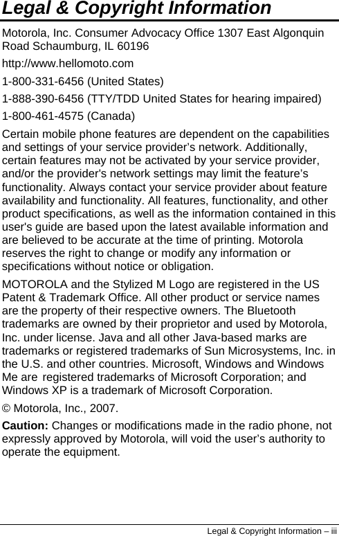  Legal &amp; Copyright Information Motorola, Inc. Consumer Advocacy Office 1307 East Algonquin Road Schaumburg, IL 60196 http://www.hellomoto.com 1-800-331-6456 (United States) 1-888-390-6456 (TTY/TDD United States for hearing impaired) 1-800-461-4575 (Canada) Certain mobile phone features are dependent on the capabilities and settings of your service provider’s network. Additionally, certain features may not be activated by your service provider, and/or the provider&apos;s network settings may limit the feature’s functionality. Always contact your service provider about feature availability and functionality. All features, functionality, and other product specifications, as well as the information contained in this user&apos;s guide are based upon the latest available information and are believed to be accurate at the time of printing. Motorola reserves the right to change or modify any information or specifications without notice or obligation. MOTOROLA and the Stylized M Logo are registered in the US Patent &amp; Trademark Office. All other product or service names are the property of their respective owners. The Bluetooth trademarks are owned by their proprietor and used by Motorola, Inc. under license. Java and all other Java-based marks are trademarks or registered trademarks of Sun Microsystems, Inc. in the U.S. and other countries. Microsoft, Windows and Windows Me are registered trademarks of Microsoft Corporation; and Windows XP is a trademark of Microsoft Corporation. © Motorola, Inc., 2007. Caution: Changes or modifications made in the radio phone, not expressly approved by Motorola, will void the user’s authority to operate the equipment. Legal &amp; Copyright Information – iii 