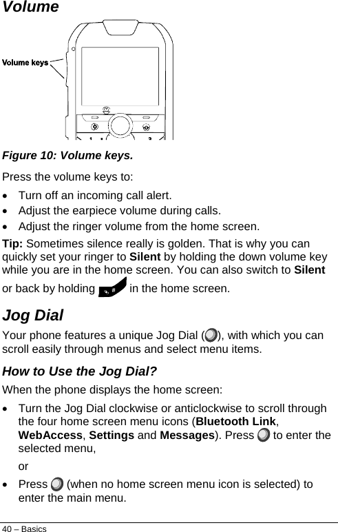  Volume   Figure 10: Volume keys. Press the volume keys to: •  Turn off an incoming call alert. •  Adjust the earpiece volume during calls. •  Adjust the ringer volume from the home screen. Tip: Sometimes silence really is golden. That is why you can quickly set your ringer to Silent by holding the down volume key while you are in the home screen. You can also switch to Silent or back by holding   in the home screen. Jog Dial Your phone features a unique Jog Dial ( ), with which you can scroll easily through menus and select menu items. How to Use the Jog Dial? When the phone displays the home screen: •  Turn the Jog Dial clockwise or anticlockwise to scroll through the four home screen menu icons (Bluetooth Link, WebAccess, Settings and Messages). Press   to enter the selected menu, or • Press   (when no home screen menu icon is selected) to enter the main menu. 40 – Basics 