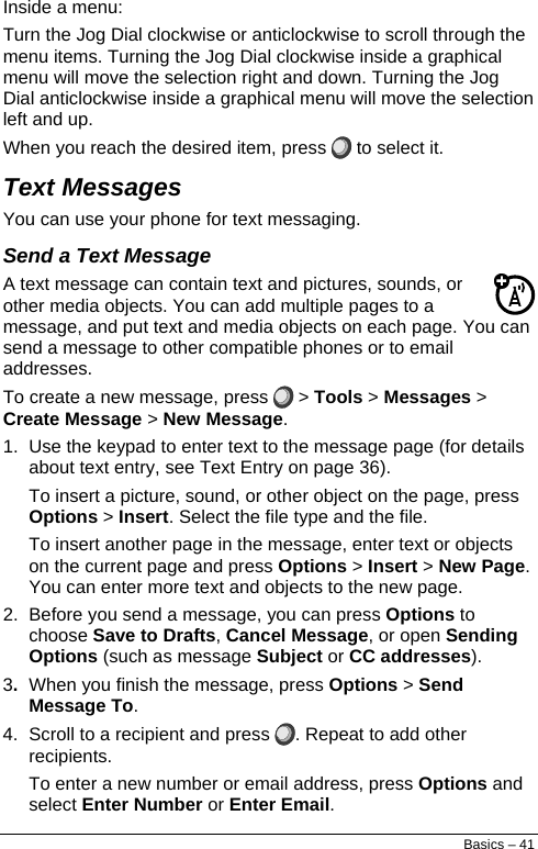  Inside a menu: Turn the Jog Dial clockwise or anticlockwise to scroll through the menu items. Turning the Jog Dial clockwise inside a graphical menu will move the selection right and down. Turning the Jog Dial anticlockwise inside a graphical menu will move the selection left and up. When you reach the desired item, press   to select it. Text Messages You can use your phone for text messaging. Send a Text Message A text message can contain text and pictures, sounds, or other media objects. You can add multiple pages to a message, and put text and media objects on each page. You can send a message to other compatible phones or to email addresses. To create a new message, press   &gt; Tools &gt; Messages &gt; Create Message &gt; New Message. 1.  Use the keypad to enter text to the message page (for details about text entry, see Text Entry on page 36). To insert a picture, sound, or other object on the page, press Options &gt; Insert. Select the file type and the file. To insert another page in the message, enter text or objects on the current page and press Options &gt; Insert &gt; New Page. You can enter more text and objects to the new page. 2.  Before you send a message, you can press Options to choose Save to Drafts, Cancel Message, or open Sending Options (such as message Subject or CC addresses). 3.  When you finish the message, press Options &gt; Send Message To. 4.  Scroll to a recipient and press  . Repeat to add other recipients. To enter a new number or email address, press Options and select Enter Number or Enter Email. Basics – 41 