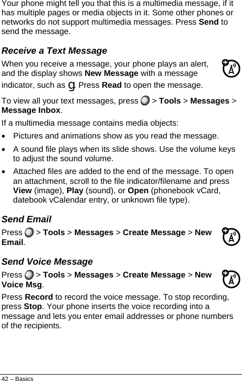  Your phone might tell you that this is a multimedia message, if it has multiple pages or media objects in it. Some other phones or networks do not support multimedia messages. Press Send to send the message. Receive a Text Message When you receive a message, your phone plays an alert, and the display shows New Message with a message indicator, such as g. Press Read to open the message. To view all your text messages, press   &gt; Tools &gt; Messages &gt; Message Inbox. If a multimedia message contains media objects: •  Pictures and animations show as you read the message. •  A sound file plays when its slide shows. Use the volume keys to adjust the sound volume. •  Attached files are added to the end of the message. To open an attachment, scroll to the file indicator/filename and press View (image), Play (sound), or Open (phonebook vCard, datebook vCalendar entry, or unknown file type). Send Email Press  &gt; Tools &gt; Messages &gt; Create Message &gt; New Email. Send Voice Message Press   &gt; Tools &gt; Messages &gt; Create Message &gt; New Voice Msg. Press Record to record the voice message. To stop recording, press Stop. Your phone inserts the voice recording into a message and lets you enter email addresses or phone numbers of the recipients. 42 – Basics 