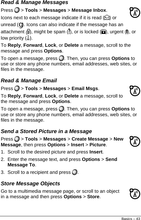  Read &amp; Manage Messages Press   &gt; Tools &gt; Messages &gt; Message Inbox. Icons next to each message indicate if it is read ( ) or unread (g). Icons can also indicate if the message has an attachment (), might be spam ( ), or is locked ( ), urgent ( ), or low priority ( ). To Reply, Forward, Lock, or Delete a message, scroll to the message and press Options. To open a message, press  . Then, you can press Options to use or store any phone numbers, email addresses, web sites, or files in the message. Read &amp; Manage Email Press   &gt; Tools &gt; Messages &gt; Email Msgs. To Reply, Forward, Lock, or Delete a message, scroll to the message and press Options. To open a message, press  . Then, you can press Options to use or store any phone numbers, email addresses, web sites, or files in the message. Send a Stored Picture in a Message Press   &gt; Tools &gt; Messages &gt; Create Message &gt; New Message, then press Options &gt; Insert &gt; Picture. 1.  Scroll to the desired picture and press Insert. 2.  Enter the message text, and press Options &gt; Send Message To. 3.  Scroll to a recipient and press  . Store Message Objects Go to a multimedia message page, or scroll to an object in a message and then press Options &gt; Store. Basics – 43 