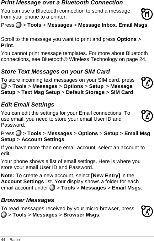  Print Message over a Bluetooth Connection You can use a Bluetooth connection to send a message from your phone to a printer. Press   &gt; Tools &gt; Messages &gt; Message Inbox, Email Msgs, Outbox, or Drafts. Scroll to the message you want to print and press Options &gt; Print. You cannot print message templates. For more about Bluetooth connections, see Bluetooth® Wireless Technology on page 24. Store Text Messages on your SIM Card To store incoming text messages on your SIM card, press  &gt; Tools &gt; Messages &gt; Options &gt; Setup &gt; Message Setup &gt; Text Msg Setup &gt; Default Storage &gt; SIM Card. Edit Email Settings You can edit the settings for your Email connections. To use email, you need to store your email User ID and Password. Press   &gt; Tools &gt; Messages &gt; Options &gt; Setup &gt; Email Msg Setup &gt; Account Settings. If you have more than one email account, select an account to edit. Your phone shows a list of email settings. Here is where you store your email User ID and Password. Note: To create a new account, select [New Entry] in the Account Settings list. Your display shows a folder for each email account under   &gt; Tools &gt; Messages &gt; Email Msgs. Browser Messages To read messages received by your micro-browser, press  &gt; Tools &gt; Messages &gt; Browser Msgs. 44 – Basics 