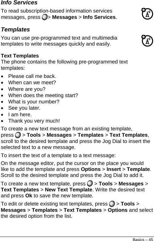  Info Services To read subscription-based information services messages, press  &gt; Messages &gt; Info Services. Templates You can use pre-programmed text and multimedia templates to write messages quickly and easily. Text Templates The phone contains the following pre-programmed text templates: •  Please call me back. •  When can we meet? • Where are you? •  When does the meeting start? •  What is your number? • See you later. •  I am here. •  Thank you very much! To create a new text message from an existing template, press   &gt; Tools &gt; Messages &gt; Templates &gt; Text Templates, scroll to the desired template and press the Jog Dial to insert the selected text to a new message. To insert the text of a template to a text message: On the message editor, put the cursor on the place you would like to add the template and press Options &gt; Insert &gt; Template. Scroll to the desired template and press the Jog Dial to add it. To create a new text template, press   &gt; Tools &gt; Messages &gt; Text Templates &gt; New Text Template. Write the desired text and press Ok to save the new template. To edit or delete existing text templates, press   &gt; Tools &gt; Messages &gt; Templates &gt; Text Templates &gt; Options and select the desired option from the list. Basics – 45 