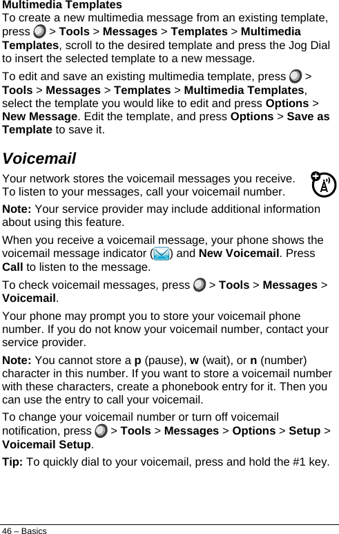  Multimedia Templates To create a new multimedia message from an existing template, press   &gt; Tools &gt; Messages &gt; Templates &gt; Multimedia Templates, scroll to the desired template and press the Jog Dial to insert the selected template to a new message. To edit and save an existing multimedia template, press   &gt; Tools &gt; Messages &gt; Templates &gt; Multimedia Templates, select the template you would like to edit and press Options &gt; New Message. Edit the template, and press Options &gt; Save as Template to save it. Voicemail Your network stores the voicemail messages you receive. To listen to your messages, call your voicemail number. Note: Your service provider may include additional information about using this feature. When you receive a voicemail message, your phone shows the voicemail message indicator ( ) and New Voicemail. Press Call to listen to the message. To check voicemail messages, press  &gt; Tools &gt; Messages &gt; Voicemail. Your phone may prompt you to store your voicemail phone number. If you do not know your voicemail number, contact your service provider. Note: You cannot store a p (pause), w (wait), or n (number) character in this number. If you want to store a voicemail number with these characters, create a phonebook entry for it. Then you can use the entry to call your voicemail. To change your voicemail number or turn off voicemail notification, press   &gt; Tools &gt; Messages &gt; Options &gt; Setup &gt; Voicemail Setup. Tip: To quickly dial to your voicemail, press and hold the #1 key. 46 – Basics 