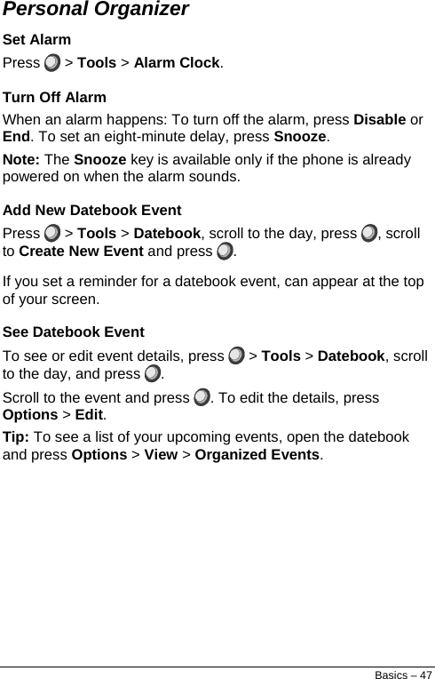  Personal Organizer Set Alarm Press   &gt; Tools &gt; Alarm Clock. Turn Off Alarm When an alarm happens: To turn off the alarm, press Disable or End. To set an eight-minute delay, press Snooze. Note: The Snooze key is available only if the phone is already powered on when the alarm sounds. Add New Datebook Event Press   &gt; Tools &gt; Datebook, scroll to the day, press  , scroll to Create New Event and press  . If you set a reminder for a datebook event, can appear at the top of your screen. See Datebook Event To see or edit event details, press   &gt; Tools &gt; Datebook, scroll to the day, and press  . Scroll to the event and press  . To edit the details, press Options &gt; Edit. Tip: To see a list of your upcoming events, open the datebook and press Options &gt; View &gt; Organized Events. Basics – 47 