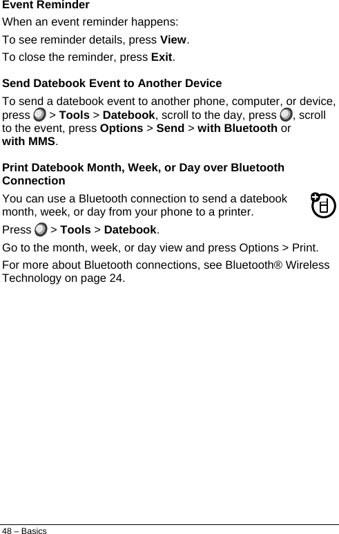  Event Reminder When an event reminder happens: To see reminder details, press View. To close the reminder, press Exit. Send Datebook Event to Another Device To send a datebook event to another phone, computer, or device, press   &gt; Tools &gt; Datebook, scroll to the day, press  , scroll to the event, press Options &gt; Send &gt; with Bluetooth or with MMS. Print Datebook Month, Week, or Day over Bluetooth Connection You can use a Bluetooth connection to send a datebook month, week, or day from your phone to a printer. Press   &gt; Tools &gt; Datebook. Go to the month, week, or day view and press Options &gt; Print. For more about Bluetooth connections, see Bluetooth® Wireless Technology on page 24. 48 – Basics 