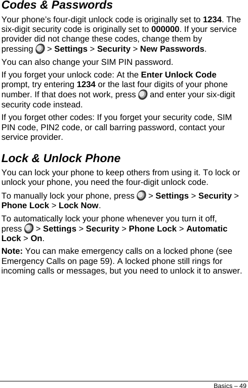  Codes &amp; Passwords Your phone’s four-digit unlock code is originally set to 1234. The six-digit security code is originally set to 000000. If your service provider did not change these codes, change them by pressing  &gt; Settings &gt; Security &gt; New Passwords. You can also change your SIM PIN password. If you forget your unlock code: At the Enter Unlock Code prompt, try entering 1234 or the last four digits of your phone number. If that does not work, press   and enter your six-digit security code instead. If you forget other codes: If you forget your security code, SIM PIN code, PIN2 code, or call barring password, contact your service provider. Lock &amp; Unlock Phone You can lock your phone to keep others from using it. To lock or unlock your phone, you need the four-digit unlock code. To manually lock your phone, press   &gt; Settings &gt; Security &gt; Phone Lock &gt; Lock Now. To automatically lock your phone whenever you turn it off, press   &gt; Settings &gt; Security &gt; Phone Lock &gt; Automatic Lock &gt; On. Note: You can make emergency calls on a locked phone (see Emergency Calls on page 59). A locked phone still rings for incoming calls or messages, but you need to unlock it to answer. Basics – 49 