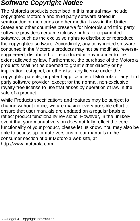  iv – Legal &amp; Copyright Information Software Copyright Notice The Motorola products described in this manual may include copyrighted Motorola and third party software stored in semiconductor memories or other media. Laws in the United States and other countries preserve for Motorola and third party software providers certain exclusive rights for copyrighted software, such as the exclusive rights to distribute or reproduce the copyrighted software. Accordingly, any copyrighted software contained in the Motorola products may not be modified, reverse-engineered, distributed, or reproduced in any manner to the extent allowed by law. Furthermore, the purchase of the Motorola products shall not be deemed to grant either directly or by implication, estoppel, or otherwise, any license under the copyrights, patents, or patent applications of Motorola or any third party software provider, except for the normal, non-exclusive, royalty-free license to use that arises by operation of law in the sale of a product. While Products specifications and features may be subject to change without notice, we are making every possible effort to ensure that user manuals are updated on a regular basis to reflect product functionality revisions. However, in the unlikely event that your manual version does not fully reflect the core functionality of your product, please let us know. You may also be able to access up-to-date versions of our manuals in the consumer section of our Motorola web site, at http://www.motorola.com. 