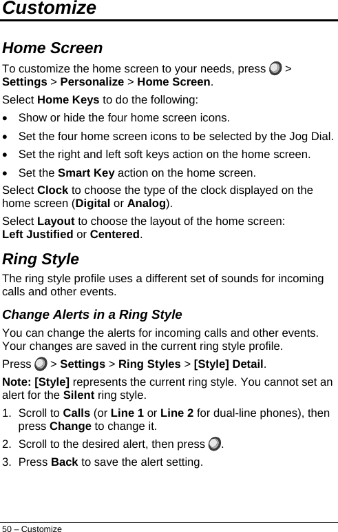  Customize  Home Screen To customize the home screen to your needs, press  &gt; Settings &gt; Personalize &gt; Home Screen. Select Home Keys to do the following: •  Show or hide the four home screen icons. •  Set the four home screen icons to be selected by the Jog Dial. •  Set the right and left soft keys action on the home screen. • Set the Smart Key action on the home screen. Select Clock to choose the type of the clock displayed on the home screen (Digital or Analog). Select Layout to choose the layout of the home screen: Left Justified or Centered. Ring Style  The ring style profile uses a different set of sounds for incoming calls and other events.  Change Alerts in a Ring Style You can change the alerts for incoming calls and other events. Your changes are saved in the current ring style profile. Press   &gt; Settings &gt; Ring Styles &gt; [Style] Detail. Note: [Style] represents the current ring style. You cannot set an alert for the Silent ring style. 1. Scroll to Calls (or Line 1 or Line 2 for dual-line phones), then press Change to change it. 2.  Scroll to the desired alert, then press  . 3. Press Back to save the alert setting. 50 – Customize 