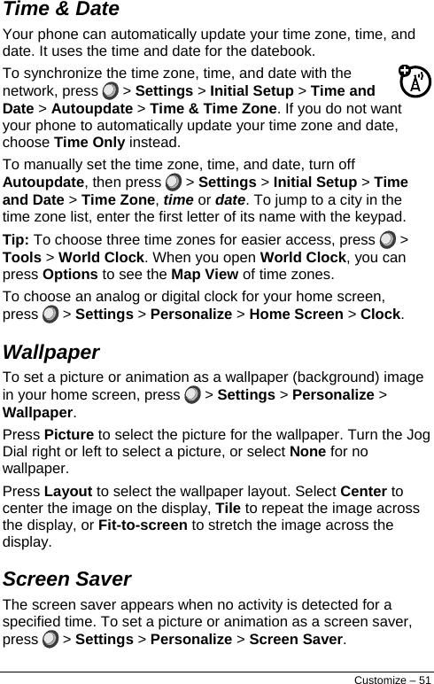  Time &amp; Date  Your phone can automatically update your time zone, time, and date. It uses the time and date for the datebook. To synchronize the time zone, time, and date with the network, press   &gt; Settings &gt; Initial Setup &gt; Time and Date &gt; Autoupdate &gt; Time &amp; Time Zone. If you do not want your phone to automatically update your time zone and date, choose Time Only instead. To manually set the time zone, time, and date, turn off Autoupdate, then press   &gt; Settings &gt; Initial Setup &gt; Time and Date &gt; Time Zone, time or date. To jump to a city in the time zone list, enter the first letter of its name with the keypad. Tip: To choose three time zones for easier access, press   &gt; Tools &gt; World Clock. When you open World Clock, you can press Options to see the Map View of time zones. To choose an analog or digital clock for your home screen, press   &gt; Settings &gt; Personalize &gt; Home Screen &gt; Clock. Wallpaper  To set a picture or animation as a wallpaper (background) image in your home screen, press   &gt; Settings &gt; Personalize &gt; Wallpaper. Press Picture to select the picture for the wallpaper. Turn the Jog Dial right or left to select a picture, or select None for no wallpaper. Press Layout to select the wallpaper layout. Select Center to center the image on the display, Tile to repeat the image across the display, or Fit-to-screen to stretch the image across the display. Screen Saver  The screen saver appears when no activity is detected for a specified time. To set a picture or animation as a screen saver, press   &gt; Settings &gt; Personalize &gt; Screen Saver. Customize – 51 