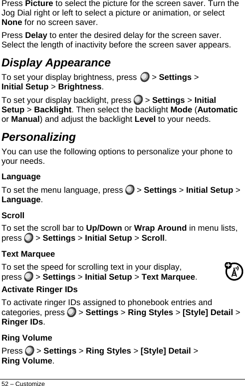  Press Picture to select the picture for the screen saver. Turn the Jog Dial right or left to select a picture or animation, or select None for no screen saver. Press Delay to enter the desired delay for the screen saver. Select the length of inactivity before the screen saver appears. Display Appearance To set your display brightness, press  &gt; Settings &gt; Initial Setup &gt; Brightness. To set your display backlight, press   &gt; Settings &gt; Initial Setup &gt; Backlight. Then select the backlight Mode (Automatic or Manual) and adjust the backlight Level to your needs. Personalizing You can use the following options to personalize your phone to your needs. Language To set the menu language, press   &gt; Settings &gt; Initial Setup &gt; Language. Scroll To set the scroll bar to Up/Down or Wrap Around in menu lists, press   &gt; Settings &gt; Initial Setup &gt; Scroll. Text Marquee To set the speed for scrolling text in your display, press   &gt; Settings &gt; Initial Setup &gt; Text Marquee. Activate Ringer IDs To activate ringer IDs assigned to phonebook entries and categories, press   &gt; Settings &gt; Ring Styles &gt; [Style] Detail &gt; Ringer IDs. Ring Volume Press   &gt; Settings &gt; Ring Styles &gt; [Style] Detail &gt; Ring Volume. 52 – Customize 