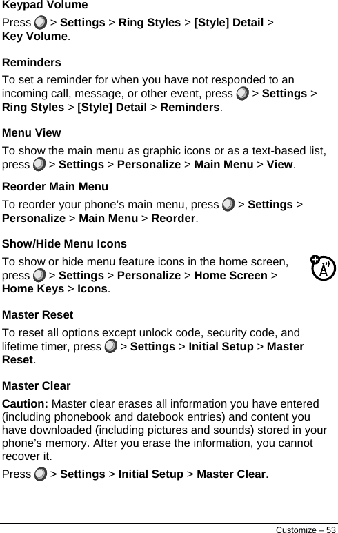  Keypad Volume Press   &gt; Settings &gt; Ring Styles &gt; [Style] Detail &gt; Key Volume. Reminders To set a reminder for when you have not responded to an incoming call, message, or other event, press   &gt; Settings &gt; Ring Styles &gt; [Style] Detail &gt; Reminders. Menu View To show the main menu as graphic icons or as a text-based list, press   &gt; Settings &gt; Personalize &gt; Main Menu &gt; View. Reorder Main Menu To reorder your phone’s main menu, press   &gt; Settings &gt; Personalize &gt; Main Menu &gt; Reorder. Show/Hide Menu Icons To show or hide menu feature icons in the home screen, press   &gt; Settings &gt; Personalize &gt; Home Screen &gt; Home Keys &gt; Icons. Master Reset To reset all options except unlock code, security code, and lifetime timer, press   &gt; Settings &gt; Initial Setup &gt; Master Reset. Master Clear Caution: Master clear erases all information you have entered (including phonebook and datebook entries) and content you have downloaded (including pictures and sounds) stored in your phone’s memory. After you erase the information, you cannot recover it. Press   &gt; Settings &gt; Initial Setup &gt; Master Clear. Customize – 53 