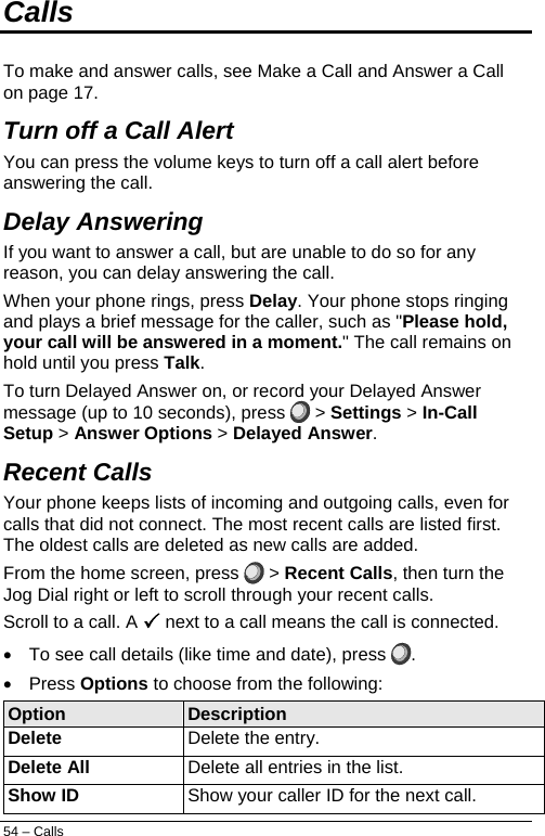  Calls  To make and answer calls, see Make a Call and Answer a Call on page 17. Turn off a Call Alert  You can press the volume keys to turn off a call alert before answering the call. Delay Answering  If you want to answer a call, but are unable to do so for any reason, you can delay answering the call. When your phone rings, press Delay. Your phone stops ringing and plays a brief message for the caller, such as &quot;Please hold, your call will be answered in a moment.&quot; The call remains on hold until you press Talk. To turn Delayed Answer on, or record your Delayed Answer message (up to 10 seconds), press   &gt; Settings &gt; In-Call Setup &gt; Answer Options &gt; Delayed Answer. Recent Calls  Your phone keeps lists of incoming and outgoing calls, even for calls that did not connect. The most recent calls are listed first. The oldest calls are deleted as new calls are added. From the home screen, press   &gt; Recent Calls, then turn the Jog Dial right or left to scroll through your recent calls. Scroll to a call. A 3 next to a call means the call is connected. •  To see call details (like time and date), press  . • Press Options to choose from the following: Option  Description Delete Delete the entry. Delete All Delete all entries in the list. Show ID Show your caller ID for the next call. 54 – Calls 