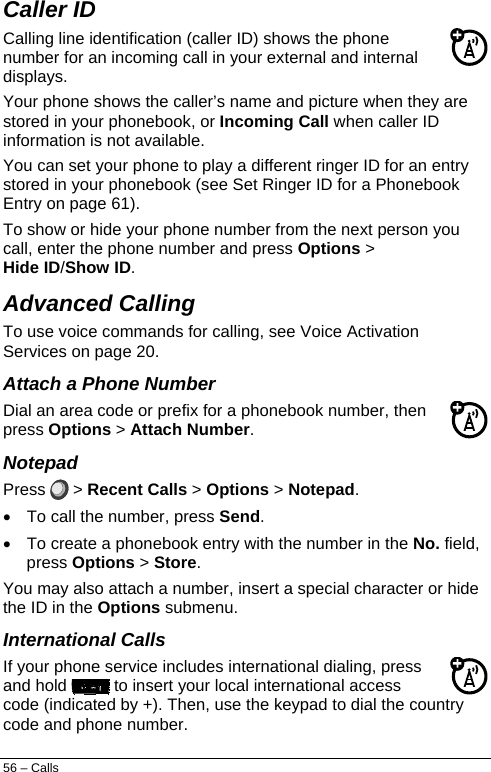  Caller ID  Calling line identification (caller ID) shows the phone number for an incoming call in your external and internal displays. Your phone shows the caller’s name and picture when they are stored in your phonebook, or Incoming Call when caller ID information is not available. You can set your phone to play a different ringer ID for an entry stored in your phonebook (see Set Ringer ID for a Phonebook Entry on page 61). To show or hide your phone number from the next person you call, enter the phone number and press Options &gt; Hide ID/Show ID. Advanced Calling  To use voice commands for calling, see Voice Activation Services on page 20. Attach a Phone Number Dial an area code or prefix for a phonebook number, then press Options &gt; Attach Number. Notepad Press   &gt; Recent Calls &gt; Options &gt; Notepad. •  To call the number, press Send. •  To create a phonebook entry with the number in the No. field, press Options &gt; Store.  You may also attach a number, insert a special character or hide the ID in the Options submenu. International Calls If your phone service includes international dialing, press and hold   to insert your local international access code (indicated by +). Then, use the keypad to dial the country code and phone number. 56 – Calls 