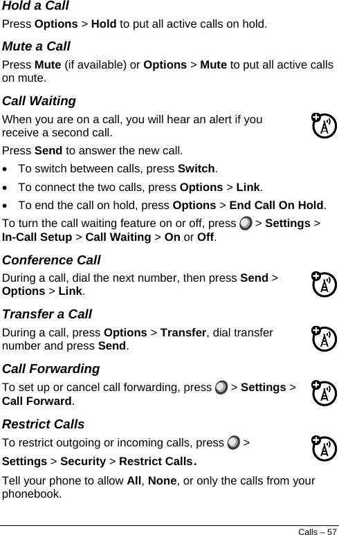  Hold a Call Press Options &gt; Hold to put all active calls on hold. Mute a Call Press Mute (if available) or Options &gt; Mute to put all active calls on mute. Call Waiting When you are on a call, you will hear an alert if you receive a second call. Press Send to answer the new call. •  To switch between calls, press Switch. •  To connect the two calls, press Options &gt; Link. •  To end the call on hold, press Options &gt; End Call On Hold. To turn the call waiting feature on or off, press   &gt; Settings &gt; In-Call Setup &gt; Call Waiting &gt; On or Off. Conference Call During a call, dial the next number, then press Send &gt; Options &gt; Link. Transfer a Call During a call, press Options &gt; Transfer, dial transfer number and press Send. Call Forwarding To set up or cancel call forwarding, press   &gt; Settings &gt; Call Forward. Restrict Calls To restrict outgoing or incoming calls, press   &gt; Settings &gt; Security &gt; Restrict Calls. Tell your phone to allow All, None, or only the calls from your phonebook. Calls – 57 