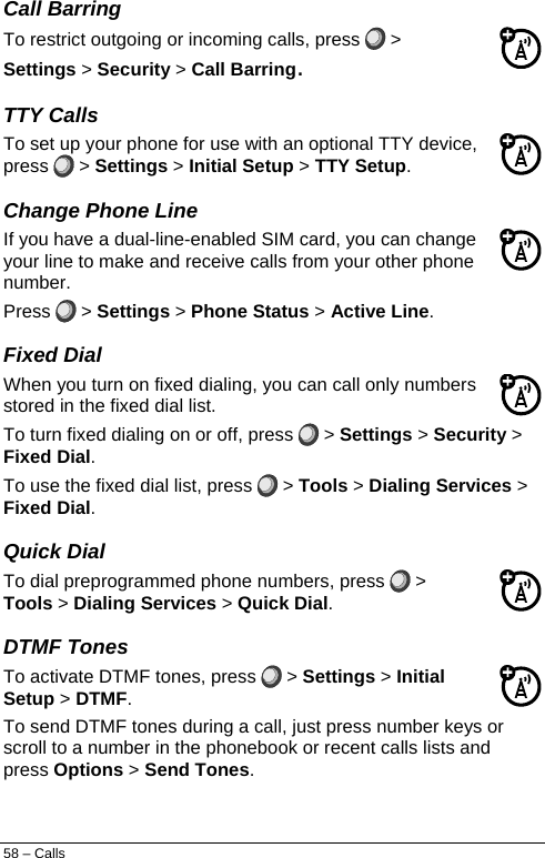  Call Barring To restrict outgoing or incoming calls, press   &gt; Settings &gt; Security &gt; Call Barring. TTY Calls To set up your phone for use with an optional TTY device, press   &gt; Settings &gt; Initial Setup &gt; TTY Setup. Change Phone Line If you have a dual-line-enabled SIM card, you can change your line to make and receive calls from your other phone number. Press   &gt; Settings &gt; Phone Status &gt; Active Line. Fixed Dial When you turn on fixed dialing, you can call only numbers stored in the fixed dial list. To turn fixed dialing on or off, press   &gt; Settings &gt; Security &gt; Fixed Dial. To use the fixed dial list, press   &gt; Tools &gt; Dialing Services &gt; Fixed Dial. Quick Dial To dial preprogrammed phone numbers, press   &gt; Tools &gt; Dialing Services &gt; Quick Dial. DTMF Tones To activate DTMF tones, press   &gt; Settings &gt; Initial Setup &gt; DTMF. To send DTMF tones during a call, just press number keys or scroll to a number in the phonebook or recent calls lists and press Options &gt; Send Tones. 58 – Calls 