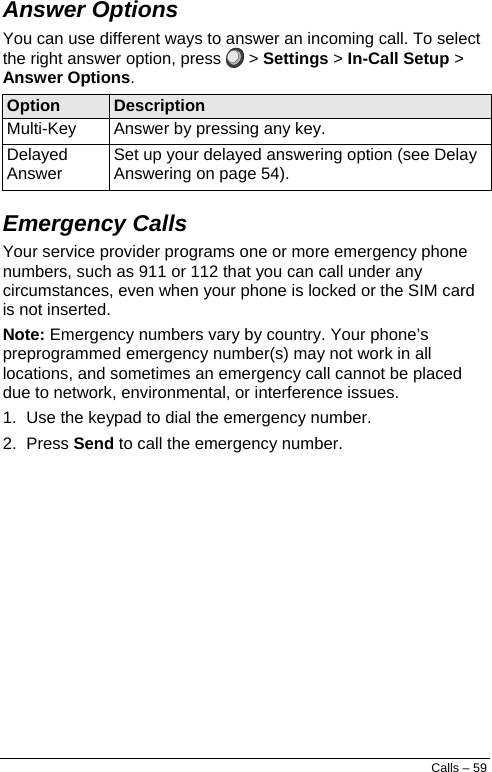  Answer Options You can use different ways to answer an incoming call. To select the right answer option, press  &gt; Settings &gt; In-Call Setup &gt; Answer Options. Option  Description Multi-Key Answer by pressing any key. Delayed Answer Set up your delayed answering option (see Delay Answering on page 54). Emergency Calls  Your service provider programs one or more emergency phone numbers, such as 911 or 112 that you can call under any circumstances, even when your phone is locked or the SIM card is not inserted. Note: Emergency numbers vary by country. Your phone’s preprogrammed emergency number(s) may not work in all locations, and sometimes an emergency call cannot be placed due to network, environmental, or interference issues. 1.  Use the keypad to dial the emergency number. 2. Press Send to call the emergency number. Calls – 59 