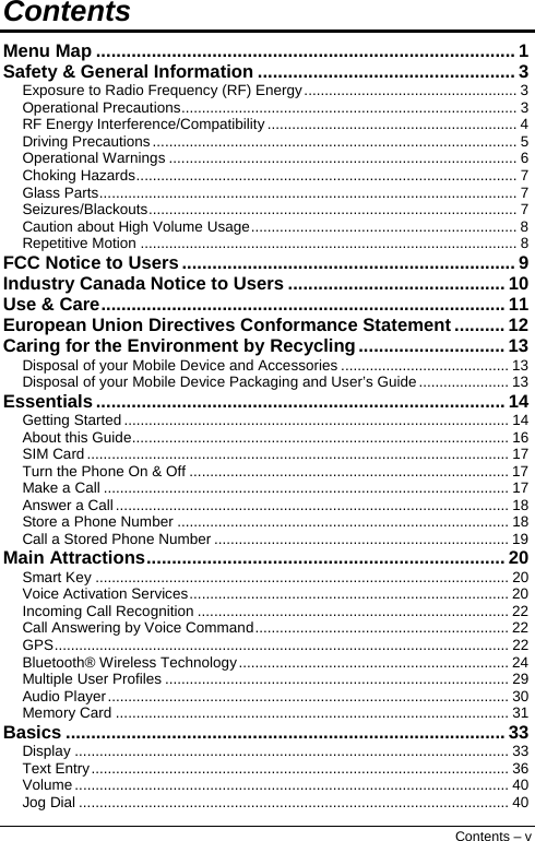  Contents Menu Map ................................................................................... 1 Safety &amp; General Information ................................................... 3 Exposure to Radio Frequency (RF) Energy.................................................... 3 Operational Precautions.................................................................................. 3 RF Energy Interference/Compatibility ............................................................. 4 Driving Precautions ......................................................................................... 5 Operational Warnings ..................................................................................... 6 Choking Hazards............................................................................................. 7 Glass Parts...................................................................................................... 7 Seizures/Blackouts.......................................................................................... 7 Caution about High Volume Usage................................................................. 8 Repetitive Motion ............................................................................................ 8 FCC Notice to Users .................................................................. 9 Industry Canada Notice to Users ........................................... 10 Use &amp; Care................................................................................ 11 European Union Directives Conformance Statement .......... 12 Caring for the Environment by Recycling............................. 13 Disposal of your Mobile Device and Accessories ......................................... 13 Disposal of your Mobile Device Packaging and User’s Guide...................... 13 Essentials ................................................................................. 14 Getting Started .............................................................................................. 14 About this Guide............................................................................................ 16 SIM Card ....................................................................................................... 17 Turn the Phone On &amp; Off .............................................................................. 17 Make a Call ................................................................................................... 17 Answer a Call................................................................................................ 18 Store a Phone Number ................................................................................. 18 Call a Stored Phone Number ........................................................................ 19 Main Attractions....................................................................... 20 Smart Key ..................................................................................................... 20 Voice Activation Services.............................................................................. 20 Incoming Call Recognition ............................................................................ 22 Call Answering by Voice Command.............................................................. 22 GPS............................................................................................................... 22 Bluetooth® Wireless Technology.................................................................. 24 Multiple User Profiles .................................................................................... 29 Audio Player.................................................................................................. 30 Memory Card ................................................................................................ 31 Basics ....................................................................................... 33 Display .......................................................................................................... 33 Text Entry...................................................................................................... 36 Volume .......................................................................................................... 40 Jog Dial ......................................................................................................... 40 Contents – v 