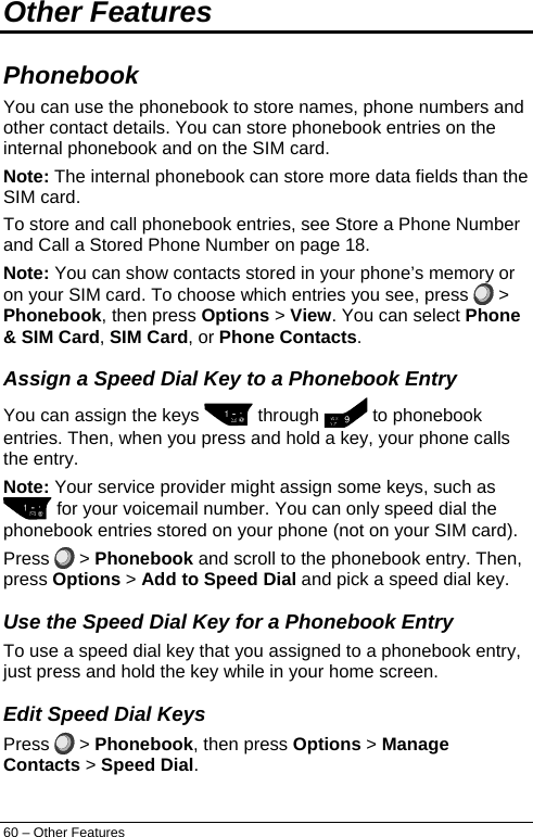  Other Features  Phonebook  You can use the phonebook to store names, phone numbers and other contact details. You can store phonebook entries on the internal phonebook and on the SIM card.  Note: The internal phonebook can store more data fields than the SIM card. To store and call phonebook entries, see Store a Phone Number and Call a Stored Phone Number on page 18. Note: You can show contacts stored in your phone’s memory or on your SIM card. To choose which entries you see, press   &gt; Phonebook, then press Options &gt; View. You can select Phone &amp; SIM Card, SIM Card, or Phone Contacts. Assign a Speed Dial Key to a Phonebook Entry You can assign the keys   through   to phonebook entries. Then, when you press and hold a key, your phone calls the entry. Note: Your service provider might assign some keys, such as  for your voicemail number. You can only speed dial the phonebook entries stored on your phone (not on your SIM card). Press   &gt; Phonebook and scroll to the phonebook entry. Then, press Options &gt; Add to Speed Dial and pick a speed dial key. Use the Speed Dial Key for a Phonebook Entry To use a speed dial key that you assigned to a phonebook entry, just press and hold the key while in your home screen. Edit Speed Dial Keys Press   &gt; Phonebook, then press Options &gt; Manage Contacts &gt; Speed Dial. 60 – Other Features 