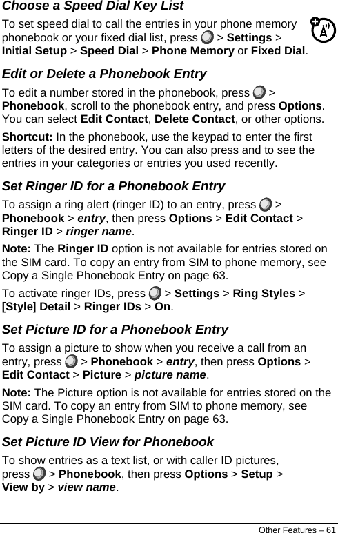  Choose a Speed Dial Key List To set speed dial to call the entries in your phone memory phonebook or your fixed dial list, press   &gt; Settings &gt; Initial Setup &gt; Speed Dial &gt; Phone Memory or Fixed Dial. Edit or Delete a Phonebook Entry To edit a number stored in the phonebook, press   &gt; Phonebook, scroll to the phonebook entry, and press Options. You can select Edit Contact, Delete Contact, or other options. Shortcut: In the phonebook, use the keypad to enter the first letters of the desired entry. You can also press and to see the entries in your categories or entries you used recently. Set Ringer ID for a Phonebook Entry To assign a ring alert (ringer ID) to an entry, press   &gt; Phonebook &gt; entry, then press Options &gt; Edit Contact &gt; Ringer ID &gt; ringer name. Note: The Ringer ID option is not available for entries stored on the SIM card. To copy an entry from SIM to phone memory, see Copy a Single Phonebook Entry on page 63. To activate ringer IDs, press   &gt; Settings &gt; Ring Styles &gt; [Style] Detail &gt; Ringer IDs &gt; On. Set Picture ID for a Phonebook Entry To assign a picture to show when you receive a call from an entry, press   &gt; Phonebook &gt; entry, then press Options &gt; Edit Contact &gt; Picture &gt; picture name. Note: The Picture option is not available for entries stored on the SIM card. To copy an entry from SIM to phone memory, see Copy a Single Phonebook Entry on page 63. Set Picture ID View for Phonebook To show entries as a text list, or with caller ID pictures, press   &gt; Phonebook, then press Options &gt; Setup &gt; View by &gt; view name. Other Features – 61 