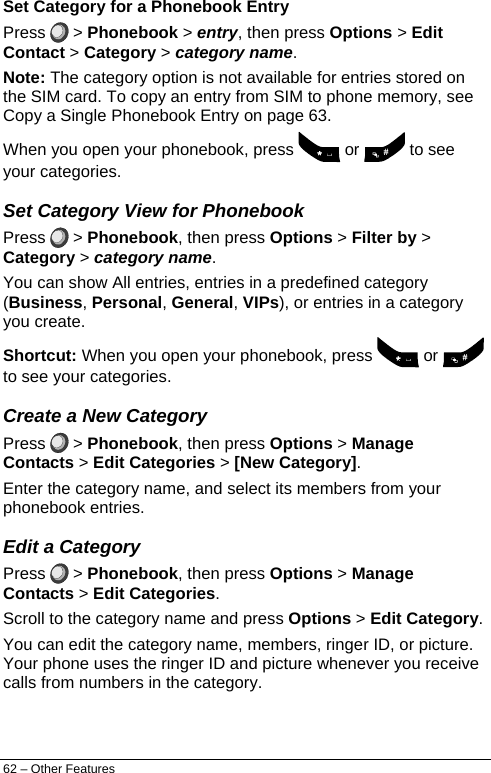  Set Category for a Phonebook Entry Press   &gt; Phonebook &gt; entry, then press Options &gt; Edit Contact &gt; Category &gt; category name. Note: The category option is not available for entries stored on the SIM card. To copy an entry from SIM to phone memory, see Copy a Single Phonebook Entry on page 63. When you open your phonebook, press   or   to see your categories. Set Category View for Phonebook Press   &gt; Phonebook, then press Options &gt; Filter by &gt; Category &gt; category name. You can show All entries, entries in a predefined category (Business, Personal, General, VIPs), or entries in a category you create. Shortcut: When you open your phonebook, press   or   to see your categories. Create a New Category Press   &gt; Phonebook, then press Options &gt; Manage Contacts &gt; Edit Categories &gt; [New Category]. Enter the category name, and select its members from your phonebook entries. Edit a Category Press   &gt; Phonebook, then press Options &gt; Manage Contacts &gt; Edit Categories. Scroll to the category name and press Options &gt; Edit Category. You can edit the category name, members, ringer ID, or picture. Your phone uses the ringer ID and picture whenever you receive calls from numbers in the category. 62 – Other Features 