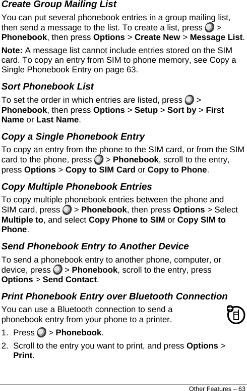  Create Group Mailing List You can put several phonebook entries in a group mailing list, then send a message to the list. To create a list, press   &gt; Phonebook, then press Options &gt; Create New &gt; Message List. Note: A message list cannot include entries stored on the SIM card. To copy an entry from SIM to phone memory, see Copy a Single Phonebook Entry on page 63. Sort Phonebook List To set the order in which entries are listed, press   &gt; Phonebook, then press Options &gt; Setup &gt; Sort by &gt; First Name or Last Name. Copy a Single Phonebook Entry To copy an entry from the phone to the SIM card, or from the SIM card to the phone, press   &gt; Phonebook, scroll to the entry, press Options &gt; Copy to SIM Card or Copy to Phone. Copy Multiple Phonebook Entries To copy multiple phonebook entries between the phone and SIM card, press   &gt; Phonebook, then press Options &gt; Select Multiple to, and select Copy Phone to SIM or Copy SIM to Phone. Send Phonebook Entry to Another Device To send a phonebook entry to another phone, computer, or device, press   &gt; Phonebook, scroll to the entry, press Options &gt; Send Contact. Print Phonebook Entry over Bluetooth Connection You can use a Bluetooth connection to send a phonebook entry from your phone to a printer. 1. Press   &gt; Phonebook. 2.  Scroll to the entry you want to print, and press Options &gt; Print. Other Features – 63 