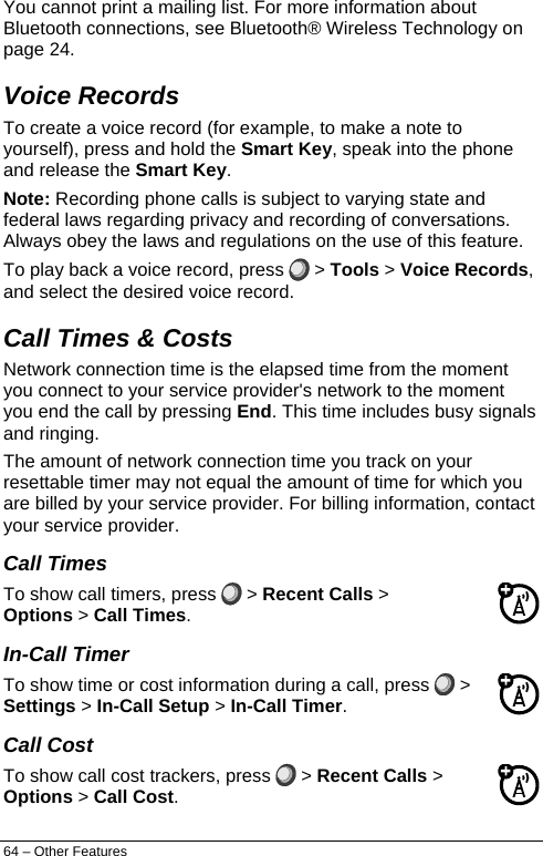  You cannot print a mailing list. For more information about Bluetooth connections, see Bluetooth® Wireless Technology on page 24. Voice Records To create a voice record (for example, to make a note to yourself), press and hold the Smart Key, speak into the phone and release the Smart Key. Note: Recording phone calls is subject to varying state and federal laws regarding privacy and recording of conversations. Always obey the laws and regulations on the use of this feature. To play back a voice record, press   &gt; Tools &gt; Voice Records, and select the desired voice record. Call Times &amp; Costs  Network connection time is the elapsed time from the moment you connect to your service provider&apos;s network to the moment you end the call by pressing End. This time includes busy signals and ringing. The amount of network connection time you track on your resettable timer may not equal the amount of time for which you are billed by your service provider. For billing information, contact your service provider. Call Times To show call timers, press   &gt; Recent Calls &gt; Options &gt; Call Times. In-Call Timer To show time or cost information during a call, press   &gt; Settings &gt; In-Call Setup &gt; In-Call Timer. Call Cost To show call cost trackers, press   &gt; Recent Calls &gt; Options &gt; Call Cost. 64 – Other Features 