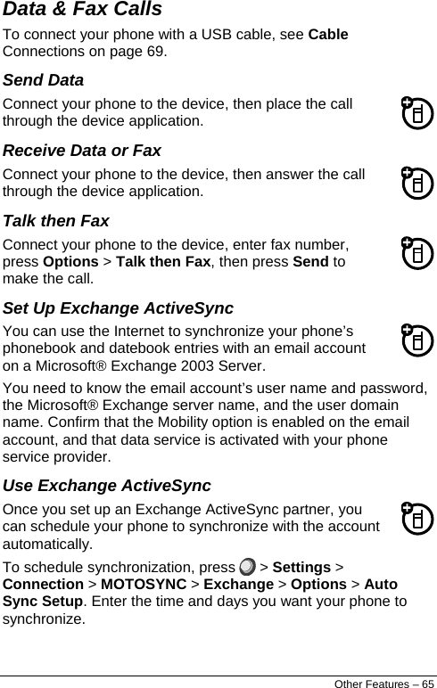  Data &amp; Fax Calls  To connect your phone with a USB cable, see Cable Connections on page 69. Send Data Connect your phone to the device, then place the call through the device application. Receive Data or Fax Connect your phone to the device, then answer the call through the device application. Talk then Fax Connect your phone to the device, enter fax number, press Options &gt; Talk then Fax, then press Send to make the call. Set Up Exchange ActiveSync You can use the Internet to synchronize your phone’s phonebook and datebook entries with an email account on a Microsoft® Exchange 2003 Server. You need to know the email account’s user name and password, the Microsoft® Exchange server name, and the user domain name. Confirm that the Mobility option is enabled on the email account, and that data service is activated with your phone service provider. Use Exchange ActiveSync Once you set up an Exchange ActiveSync partner, you can schedule your phone to synchronize with the account automatically. To schedule synchronization, press   &gt; Settings &gt; Connection &gt; MOTOSYNC &gt; Exchange &gt; Options &gt; Auto Sync Setup. Enter the time and days you want your phone to synchronize. Other Features – 65 